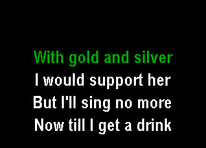 With gold and silver

I would support her
But I'll sing no more
Now till I get a drink
