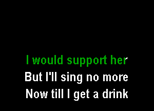 I would support her
But I'll sing no more
Now till I get a drink