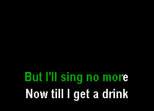 But I'll sing no more
Now till I get a drink