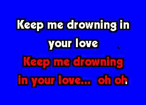 Keep me drowning in

your love