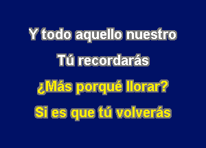 Y todo aquello nuestro

Tu recordaras
gmas porqm'e llorar?

Si es que tu volveras