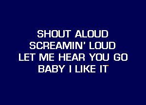 SHOUT ALOUD
SCREAMIN' LOUD

LET ME HEAR YOU GO
BABY I LIKE IT