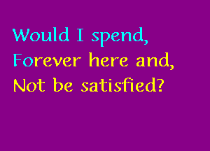 Would I spend,
Forever here and,

Not be satisfied?