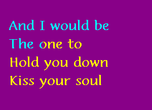 And I would be
The one to

Hold you down
Kiss your soul