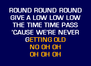 ROUND ROUND ROUND
GIVE A LOW LOW LOW
THE TIME TIME PASS
'CAUSE WE'RE NEVER
GETTING OLD
ND OH OH
OH OH OH