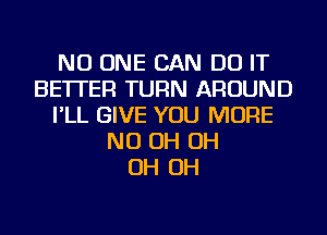 NO ONE CAN DO IT
BETTER TURN AROUND
I'LL GIVE YOU MORE
ND OH OH
OH OH