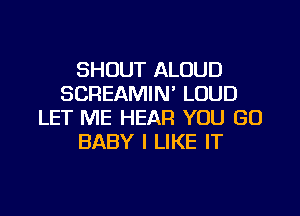 SHOUT ALOUD
SCREAMIN' LOUD

LET ME HEAR YOU GO
BABY I LIKE IT