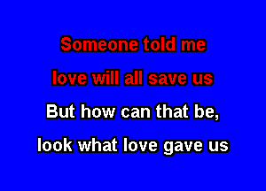 But how can that be,

look what love gave us