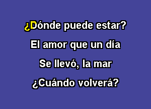 annde puede estar?

El amor que un dia
Se llevb, la mar

gCuando volvera?