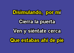 Disimulando, por mi
Cierra la puerta

Ven y sit'antate cerca

Que estabas ahi de pie