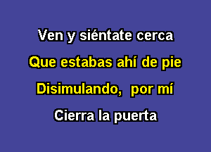 Ven y sit'antate cerca

Que estabas ahi de pie

Disimulando, por mi

Cierra la puerta