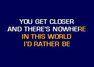 YOU GET CLOSER
AND THERE'S NOWHERE
IN THIS WORLD
I'D RATHER BE