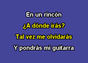 En un rinc6n
gA dc'mde iras?

Tal vez me olvidaras

Y pondras mi guitarra