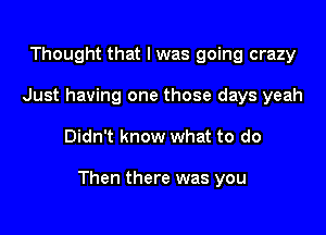 Thought that I was going crazy
Just having one those days yeah

Didn't know what to do

Then there was you