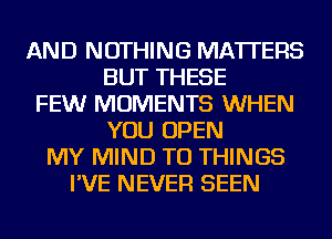 AND NOTHING MATTERS
BUT THESE
FEW MOMENTS WHEN
YOU OPEN
MY MIND TO THINGS
I'VE NEVER SEEN