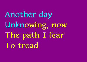 Another day
Unknowing, now

The path I fear
To tread