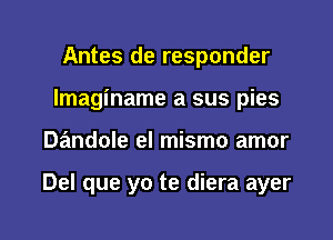 Antes de responder
Imaginame a sus pies

Dandole el mismo amor

Del que yo te diera ayer