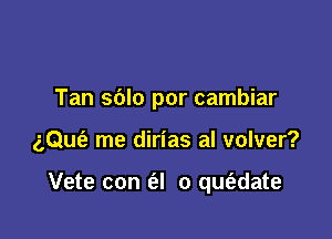 Tan sblo por cambiar

aQuia me dirias al volver?

Vete con (al 0 qu6.date