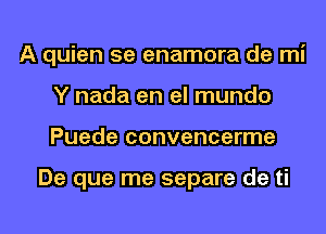 A quien 5e enamora de mi
Y nada en el mundo
Puede convencerme

De que me separe de ti