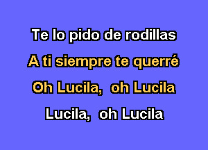 Te Io pido de rodillas

A ti siempre te querrt'e

0h Lucila, oh Lucila

Lucila, oh Lucila