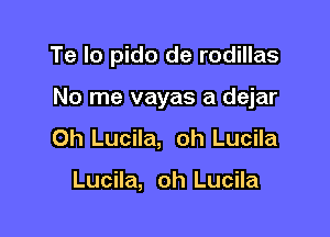 Te Io pido de rodillas

No me vayas a dejar

0h Lucila, oh Lucila

Lucila, oh Lucila
