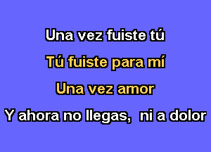 Una vez fuiste tl'J

Tu fuiste para mi

Una vez amor

Y ahora no llegas, ni a dolor