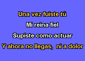 Una vez fuiste tl'J
Mi reina fuel

Supiste como actuar

Y ahora no llegas, ni a dolor