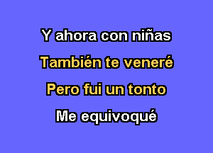 Y ahora con nirias
Tambirizn te venen?!

Pero fui un tonto

Me equivoquc'a