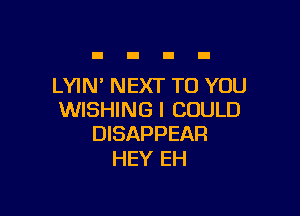 LYIN' NEXT TO YOU

WISHING I COULD
DISAPPEAR

HEY EH