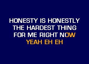 HONESTY IS HONESTLY
THE HARDEST THING
FOR ME RIGHT NOW

YEAH EH EH