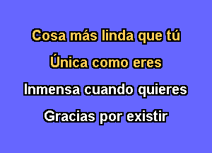 Cosa mas linda que tu

Unica como eres

lnmensa cuando quieres

Gracias por existir