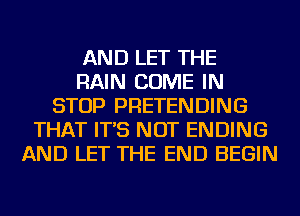 AND LET THE
RAIN COME IN
STOP PRETENDING
THAT IT'S NOT ENDING
AND LET THE END BEGIN