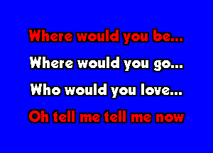Where would you go...

Who would you love...