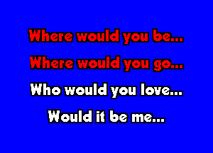 Who would you love...

Would it be me...