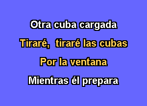 Otra cuba cargada
Tirarfe, tirarfa Ias cubas

Por Ia ventana

Mientras (al prepara