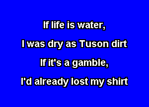 If life is water,
I was dry as Tuson dirt

If it's a gamble,

I'd already lost my shirt