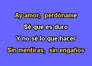 Ay amor, perddname

Se? que es duro
Y no S(a lo que hacer

Sin mentiras, sin engafnos