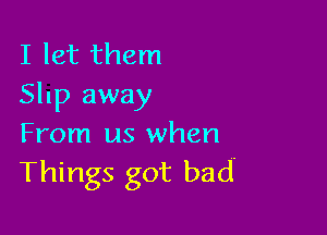 I let them
Slnp away

From us when
Things got bad-
