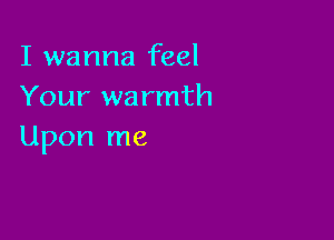 I wanna feel
Your warmth

Upon me