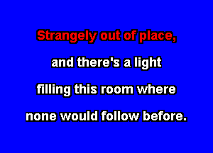 and there's a light

filling this room where

none would follow before.