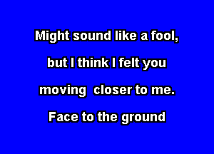 Might sound like a fool,
but I think I felt you

moving closer to me.

Face to the ground