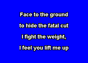 Face to the ground
to hide the fatal cut
I fight the weight,

lfeel you lift me up