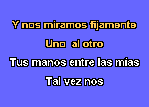 Y nos miramos fljamente

Uno al otro
Tus manos entre las mias

Tal vez nos