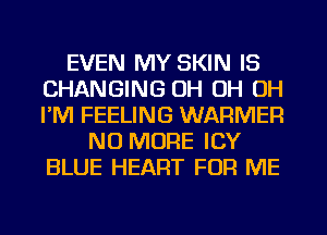 EVEN MY SKIN IS
CHANGING OH OH OH
I'M FEELING WARMER

NO MORE ICY
BLUE HEART FOR ME