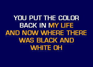 YOU PUT THE COLOR
BACK IN MY LIFE
AND NOW WHERE THERE
WAS BLACK AND
WHITE OH