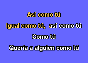 Asi como tu
Igual como t0, asi come to

Como tL'J

Queria a alguien come to