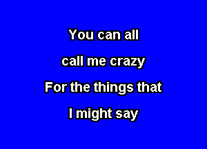 You can all

call me crazy

For the things that

I might say