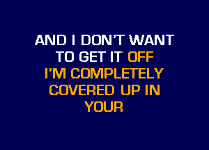 AND I DON'T WANT
TO GET IT OFF
I'M COMPLETELY

COVERED UP IN
YOUR