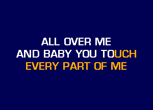 ALL OVER ME
AND BABY YOU TOUCH

EVERY PART OF ME