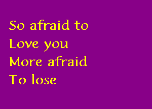 So afraid to
Love you

More afraid
To lose